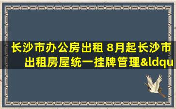 长沙市办公房出租 8月起长沙市出租房屋统一挂牌管理“编号上户口”